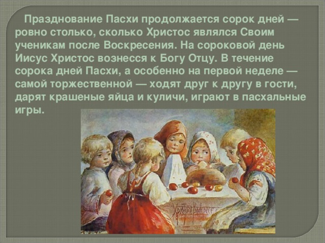  Празднование Пасхи продолжается сорок дней — ровно столько, сколько Христос являлся Своим ученикам после Воскресения. На сороковой день Иисус Христос вознесся к Богу Отцу. В течение сорока дней Пасхи, а особенно на первой неделе — самой торжественной — ходят друг к другу в гости, дарят крашеные яйца и куличи, играют в пасхальные игры. 