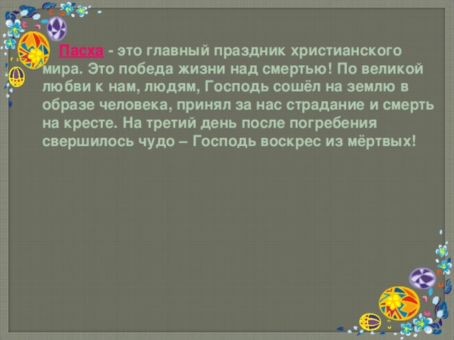  П асха - это главный праздник христианского мира. Это победа жизни над смертью! По великой любви к нам, людям, Господь сошёл на землю в образе человека, принял за нас страдание и смерть на кресте. На третий день после погребения свершилось чудо – Господь воскрес из мёртвых! 