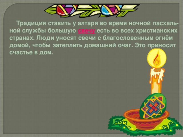  Традиция ставить у алтаря во время ночной пасхаль- ной службы большую свечу есть во всех христианских странах. Люди уносят свечи с благословенным огнём домой, чтобы затеплить домашний очаг. Это приносит счастье в дом. 