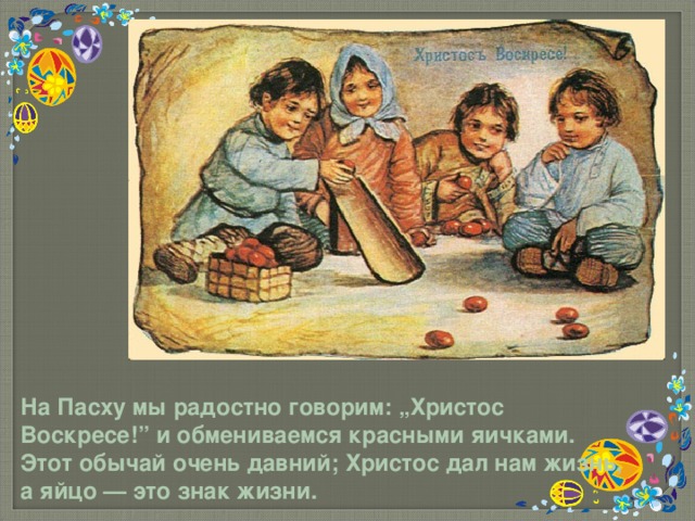 На Пасху мы радостно говорим: „Христос Воскресе!” и обмениваемся красными яичками. Этот обычай очень давний; Христос дал нам жизнь, а яйцо — это знак жизни. 