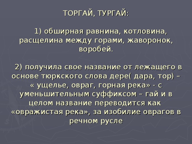 ТОРГАЙ, ТУРГАЙ:   1) обширная равнина, котловина, расщелина между горами, жаворонок, воробей.   2) получила свое название от лежащего в основе тюркского слова дере( дара, тор) – « ущелье, овраг, горная река» - с уменьшительным суффиксом – гай и в целом название переводится как «овражистая река», за изобилие оврагов в речном русле   