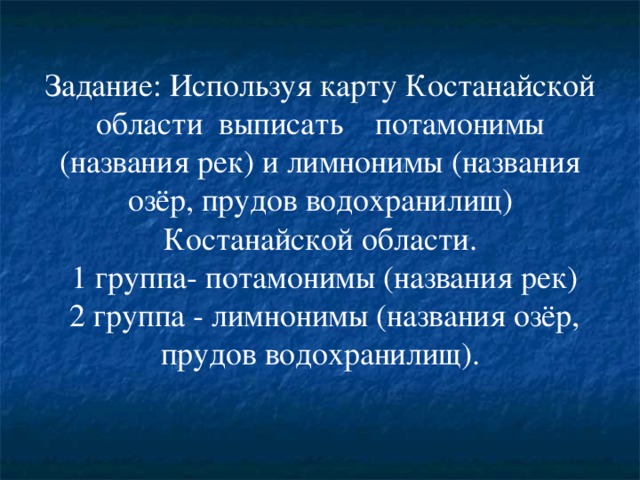 Задание: Используя карту Костанайской области выписать потамонимы (названия рек) и лимнонимы (названия озёр, прудов водохранилищ) Костанайской области.  1 группа- потамонимы (названия рек)  2 группа - лимнонимы (названия озёр, прудов водохранилищ).   