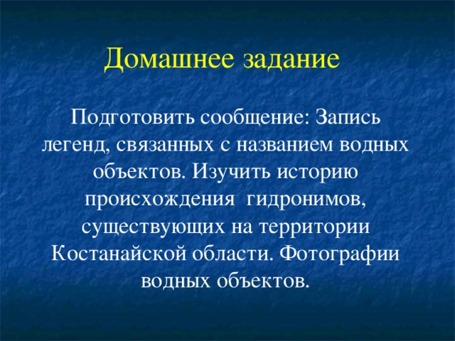 Домашнее задание   Подготовить сообщение: Запись легенд, связанных с названием водных объектов. Изучить историю происхождения гидронимов, существующих на территории Костанайской области. Фотографии водных объектов.   