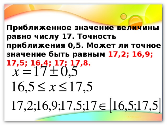 Приближенное значение величины равно числу 17. Точность приближения 0,5. Может ли точное значение быть равным 17,2; 16,9; 17,5; 16,4; 17; 17,8.  