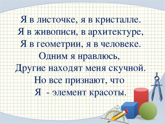 Я в листочке, я в кристалле. Я в живописи, в архитектуре, Я в геометрии, я в человеке. Одним я нравлюсь, Другие находят меня скучной. Но все признают, что Я - элемент красоты. 