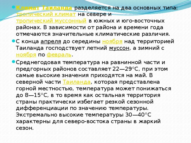 Климат  Таиланда разделяется на два основных типа: тропический климат на севере и тропический муссонный в южных и юго-восточных районах. В зависимости от района и времени года отмечаются значительные климатические различия. С конца апреля до середины ноября над территорией Таиланда господствует летний муссон , а зимний с ноября по февраль . Среднегодовая температура на равнинной части и предгорных районов составляет 22—29°С, при этом самые высокие значения приходятся на май. В северной части Таиланда , которая представлена горной местностью, температура может понижаться до 8—15°С, в то время как остальная территория страны практически избегает резкой сезонной дифференциации по значению температуры. Экстремально высокие температуры 30—40°С характерны для северо-востока страны в жаркий сезон. 