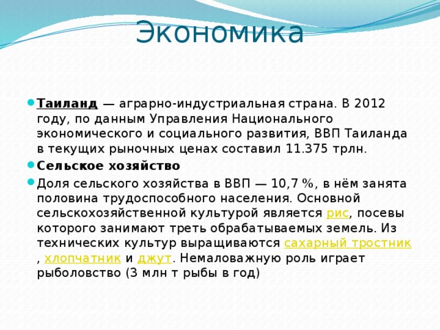 Экономика Таиланд  — аграрно-индустриальная страна. В 2012 году, по данным Управления Национального экономического и социального развития, ВВП Таиланда в текущих рыночных ценах составил 11.375 трлн. Сельское хозяйство Доля сельского хозяйства в ВВП — 10,7 %, в нём занята половина трудоспособного населения. Основной сельскохозяйственной культурой является рис , посевы которого занимают треть обрабатываемых земель. Из технических культур выращиваются сахарный тростник , хлопчатник и джут . Немаловажную роль играет рыболовство (3 млн т рыбы в год) 