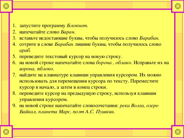 запустите программу Блокнот . напечатайте слово Баран. вставьте недостающие буквы, чтобы получилось слово Барабан. сотрите в слове Барабан лишние буквы, чтобы получилось слово араб. переведите текстовый курсор на новую строку. на новой строке напечатайте слова борона , облако. Исправьте их на ворона, яблоко. найдите на клавиатуре клавиши управления курсором. Их можно использовать для перемещения курсора по тексту. Переместите курсор в начало, а затем в конец строки. переведите курсор на предыдущую строку, используя клавиши управления курсором. на новой строке напечатайте словосочетания: река Волга, озеро Байкал, планета Марс, поэт А.С. Пушкин.  