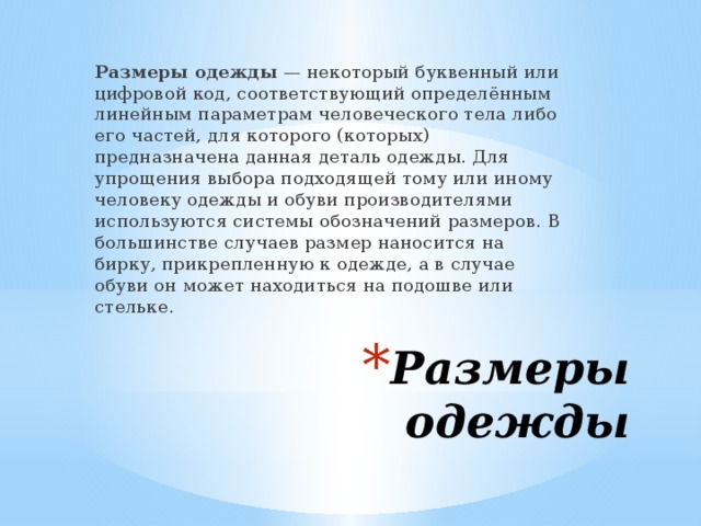 Размеры одежды  — некоторый буквенный или цифровой код, соответствующий определённым линейным параметрам человеческого тела либо его частей, для которого (которых) предназначена данная деталь одежды. Для упрощения выбора подходящей тому или иному человеку одежды и обуви производителями используются системы обозначений размеров. В большинстве случаев размер наносится на бирку, прикрепленную к одежде, а в случае обуви он может находиться на подошве или стельке. Размеры одежды 