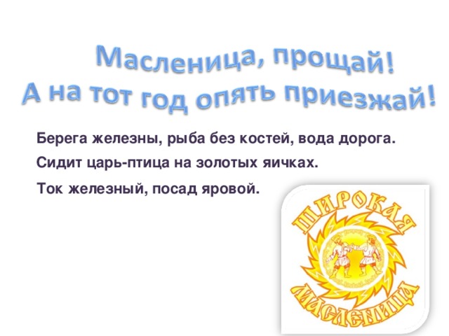    Ток железный, посад яровой. Берега железны, рыба без костей, вода дорога.  Сидит царь-птица на золотых яичках. 