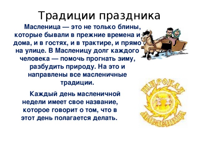 Традиции праздника Масленица — это не только блины, которые бывали в прежние времена и дома, и в гостях, и в трактире, и прямо на улице. В Масленицу долг каждого человека — помочь прогнать зиму, разбудить природу. На это и направлены все масленичные традиции.   Каждый день масленичной недели имеет свое название, которое говорит о том, что в этот день полагается делать. 