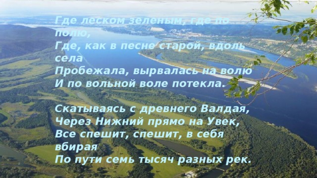Где леском зеленым, где по полю, Где, как в песне старой, вдоль села Пробежала, вырвалась на волю И по вольной воле потекла. Скатываясь с древнего Валдая, Через Нижний прямо на Увек, Все спешит, спешит, в себя вбирая По пути семь тысяч разных рек. 