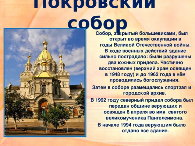 Покровский собор Собор, закрытый большевиками, был открыт во время оккупации в годы Великой Отечественной войны. В ходе военных действий здание сильно пострадало: были разрушены два южных придела. Частично восстановлен (верхний храм освящен в 1948 году) и до 1962 года в нём проводились богослужения. Затем в соборе размещались спортзал и городской архив. В 1992 году северный придел собора был передан общине верующих и освящен 8 апреля во имя  святого великомученика Пантелеимона. В начале 1994 года верующим было отдано все здание.  