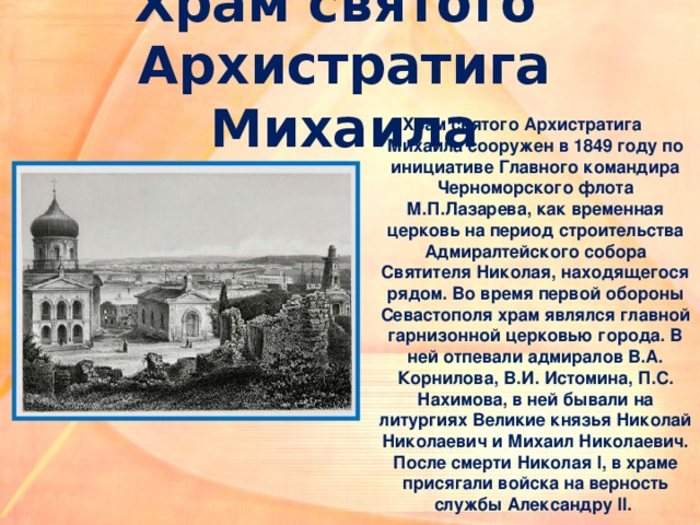 Храм святого  Архистратига Михаила Храм святого Архистратига Михаила сооружен в 1849 году по инициативе Главного командира Черноморского флота М.П.Лазарева, как временная церковь на период строительства Адмиралтейского собора Святителя Николая, находящегося рядом. Во время первой обороны Севастополя храм являлся главной гарнизонной церковью города. В ней отпевали адмиралов В.А. Корнилова, В.И. Истомина, П.С. Нахимова, в ней бывали на литургиях Великие князья Николай Николаевич и Михаил Николаевич. После смерти Николая I, в храме присягали войска на верность службы Александру II. 