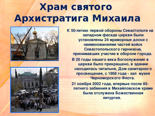 Храм святого  Архистратига Михаила К 50-летию первой обороны Севастополя на западном фасаде церкви были установлены 24 мраморные доски с наименованиями частей войск Севастопольского гарнизона, принимавших участие в обороне города. В 20 годы нашего века Богослужение в церкви было прекращено, в здании находилась читальня, Дом санитарного просвещения, с 1968 года - зал  музея Черноморского Флота. 21 ноября 2002 года, впервые после 85-летнего забвения в Михайловском храме была отслужена Божественная литургия.    