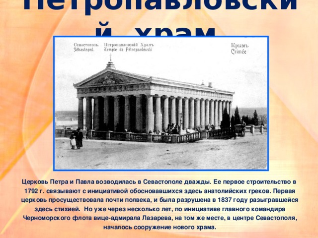Петропавловский храм Церковь Петра и Павла возводилась в Севастополе дважды. Ее первое строительство в  1792 г. связывают с инициативой обосновавшихся здесь анатолийских греков. Первая  церковь просуществовала почти полвека, и была разрушена в 1837 году разыгравшейся  здесь стихией. Но уже через несколько лет, по инициативе главного командира  Черноморского флота вице-адмирала Лазарева, на том же месте, в центре Севастополя,  началось сооружение нового храма.  
