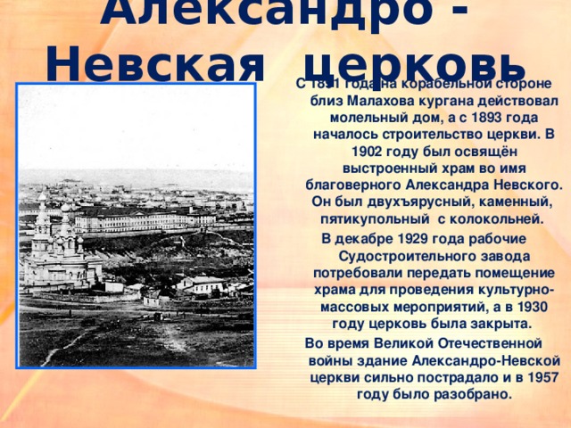 Александро - Невская церковь С 1891 года на корабельной стороне близ Малахова кургана действовал молельный дом, а с 1893 года началось строительство церкви. В 1902 году был освящён выстроенный храм во имя благоверного Александра Невского. Он был двухъярусный, каменный, пятикупольный с колокольней. В декабре 1929 года рабочие Судостроительного завода потребовали передать помещение храма для проведения культурно-массовых мероприятий, а в 1930 году церковь была закрыта. Во время Великой Отечественной войны здание Александро-Невской церкви сильно пострадало и в 1957 году было разобрано. 