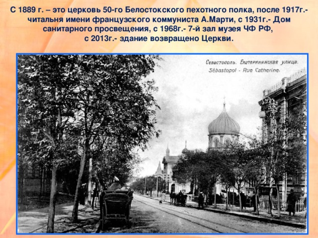 С 1889 г. – это церковь 50-го Белостокского пехотного полка, после 1917г.- читальня имени французского коммуниста А.Марти, с 1931г.- Дом санитарного просвещения, с 1968г.- 7-й зал музея ЧФ РФ,  с 2013г.- здание возвращено Церкви. 