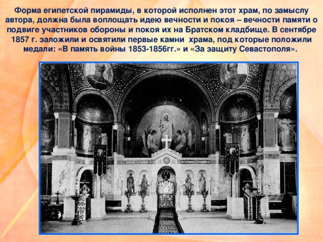 Форма египетской пирамиды, в которой исполнен этот храм, по замыслу автора, должна была воплощать идею вечности и покоя – вечности памяти о подвиге участников обороны и покоя их на Братском кладбище. В сентябре 1857 г. заложили и освятили первые камни  храма, под которые положили медали: «В память войны 1853-1856гг.» и «За защиту Севастополя».  