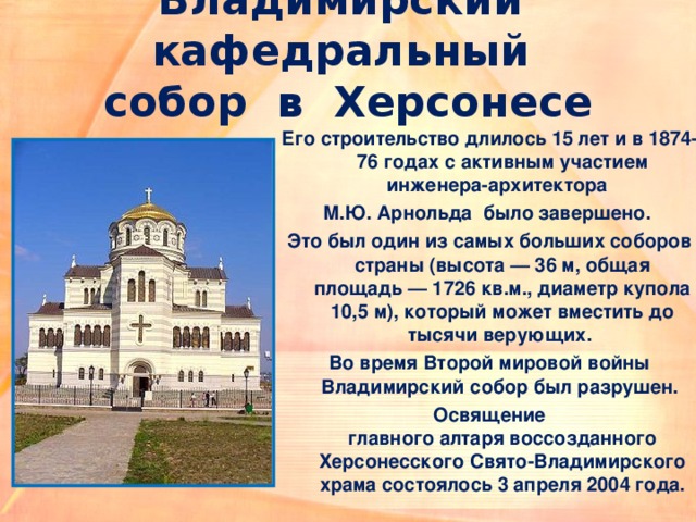 Владимирский кафедральный  собор  в Херсонесе Его строительство длилось 15 лет и в 1874-76 годах с активным участием инженера-архитектора  М.Ю. Арнольда  было завершено. Это был один из самых больших соборов страны (высота — 36 м, общая площадь — 1726 кв.м., диаметр купола 10,5 м), который может вместить до тысячи верующих. Во время Второй мировой войны Владимирский собор был разрушен. Освящение главного алтаря воссозданного Херсонесского Свято-Владимирского храма состоялось 3 апреля 2004 года. 
