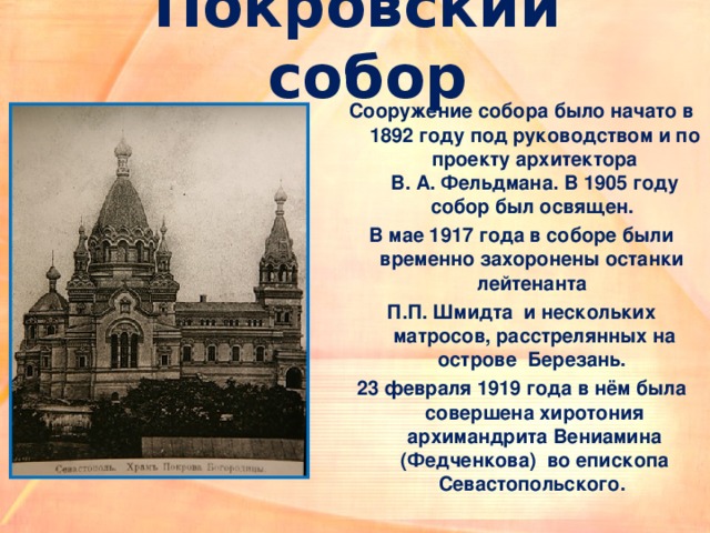 Покровский собор Сооружение собора было начато в 1892 году под руководством и по проекту архитектора В. А. Фельдмана. В 1905 году собор был освящен. В мае 1917 года в соборе были временно захоронены останки  лейтенанта П.П. Шмидта  и нескольких матросов, расстрелянных на острове  Березань. 23 февраля 1919 года в нём была совершена хиротония архимандрита Вениамина (Федченкова)  во епископа Севастопольского. 