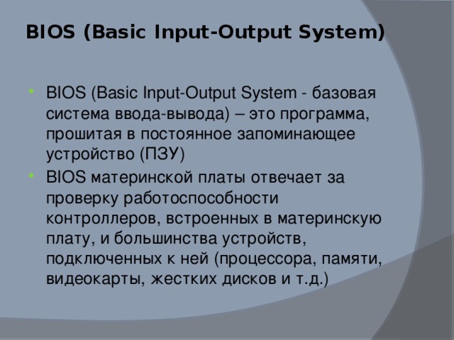 BIOS (Basic Input-Output System)   BIOS (Basic Input-Output System - базовая система ввода-вывода) – это программа, прошитая в постоянное запоминающее устройство (ПЗУ) BIOS материнской платы отвечает за проверку работоспособности контроллеров, встроенных в материнскую плату, и большинства устройств, подключенных к ней (процессора, памяти, видеокарты, жестких дисков и т.д.) 
