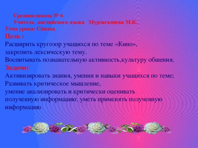  Средняя школа № 6  Учитель английского языка Мурзагалиева М.К. Тема урока: Cinema Цель : Расширить кругозор учащихся по теме «Кино», закрепить лексическую тему. Воспитывать познавательную активность,культуру обшения. Задачи: Активизировать знания, умения и навыки учащихся по теме; Развивать критическое мышление, умение анализировать и критически оценивать полученную информацию; уметь применять полученную информацию . 