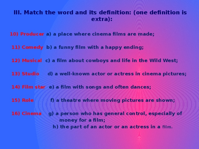 III. Match the word and its definition: (one definition is extra):  10) Producer a) a place where cinema films are made;   11) Comedy b) a funny film with a happy ending;   12) Musical c) a film about cowboys and life in the Wild West;   13) Studio d) a well-known actor or actress in cinema pictures;   14) Film star e) a film with songs and often dances;   15) Role f) a theatre where moving pictures are shown;   16) Cinema g) a person who has general control, especially of  money for a film;  h) the part of an actor or an actress in a film. 