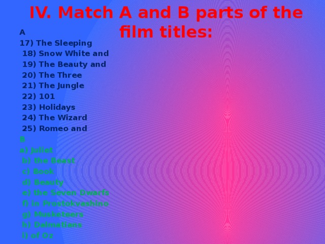 IV. Match A and B parts of the film titles:   A 17) The Sleeping  18) Snow White and  19) The Beauty and  20) The Three  21) The Jungle  22) 101  23) Holidays  24) The Wizard  25) Romeo and  B a) Juliet  b) the Beast  c) Book  d) Beauty  e) the Seven Dwarfs  f) in Prostokvashino  g) Musketeers  h) Dalmatians  i) of Oz 