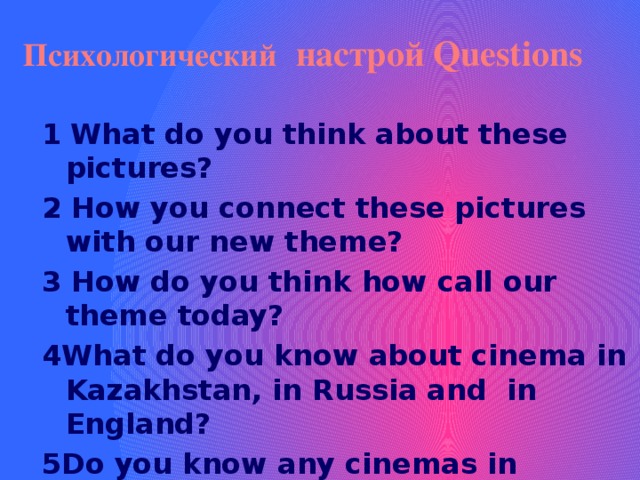  Психологический  настрой Questions   1  What do you think about these pictures? 2 How you connect these pictures with our new theme? 3 How do you think how call our theme today? 4What do you know about cinema in Kazakhstan, in Russia and in England? 5Do you know any cinemas in Kazakhstan,in Russia and in England?  