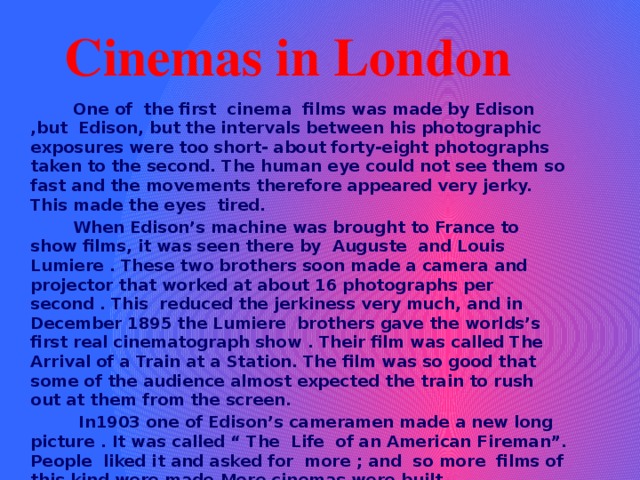 Cinemas in London  One of the first cinema films was made by Edison ,but Edison, but the intervals between his photographic exposures were too short- about forty-eight photographs taken to the second. The human eye could not see them so fast and the movements therefore appeared very jerky. This made the eyes tired.  When Edison’s machine was brought to France to show films, it was seen there by Auguste and Louis Lumiere . These two brothers soon made a camera and projector that worked at about 16 photographs per second . This reduced the jerkiness very much, and in December 1895 the Lumiere brothers gave the worlds’s first real cinematograph show . Their film was called The Arrival of a Train at a Station. The film was so good that some of the audience almost expected the train to rush out at them from the screen.  In1903 one of Edison’s cameramen made a new long picture . It was called “ The Life of an American Fireman”. People liked it and asked for more ; and so more films of this kind were made.More cinemas were built.  These first films had no sound . When it was necessary , printed words were thrown on the screen to explain what was happening what people were saying .Usually music was played during the showing of a film . If the film was showing moonlight on the sea ,the music was gentle and sweet. If there was a fight or a storm ,the music was loud and noisy. 