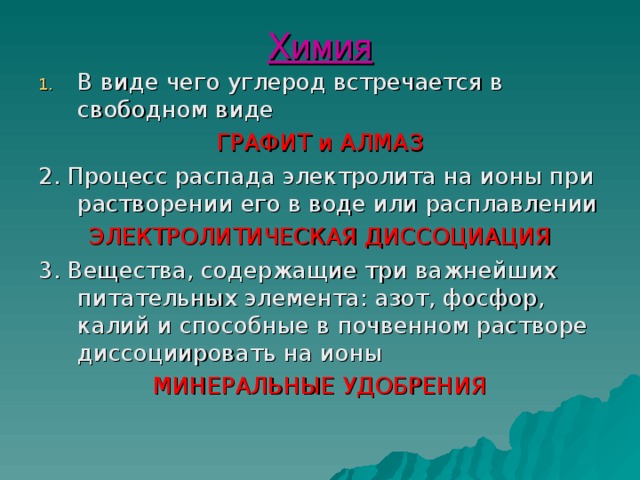 Химия В виде чего углерод встречается в свободном виде ГРАФИТ и АЛМАЗ 2. Процесс распада электролита на ионы при растворении его в воде или расплавлении ЭЛЕКТРОЛИТИЧЕСКАЯ ДИССОЦИАЦИЯ 3. Вещества, содержащие три важнейших питательных элемента: азот, фосфор, калий и способные в почвенном растворе диссоциировать на ионы МИНЕРАЛЬНЫЕ УДОБРЕНИЯ 