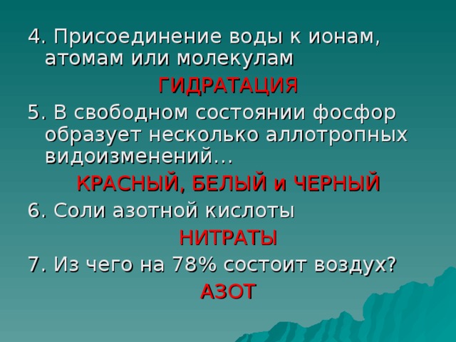 4. Присоединение воды к ионам, атомам или молекулам ГИДРАТАЦИЯ 5. В свободном состоянии фосфор образует несколько аллотропных видоизменений… КРАСНЫЙ, БЕЛЫЙ и ЧЕРНЫЙ 6. Соли азотной кислоты НИТРАТЫ 7. Из чего на 78% состоит воздух? АЗОТ 