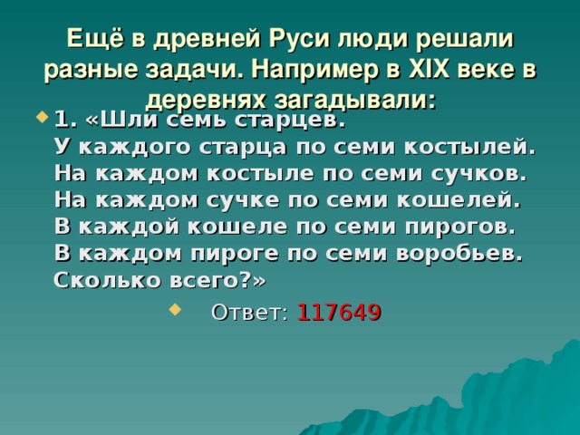 Ещё в древней Руси люди решали разные задачи. Например в XIX веке в деревнях загадывали: 1.  «Шли семь старцев.  У каждого старца по семи костылей.  На каждом костыле по семи сучков.  На каждом сучке по семи кошелей.  В каждой кошеле по семи пирогов.  В каждом пироге по семи воробьев.  Сколько всего?» Ответ: 117649  