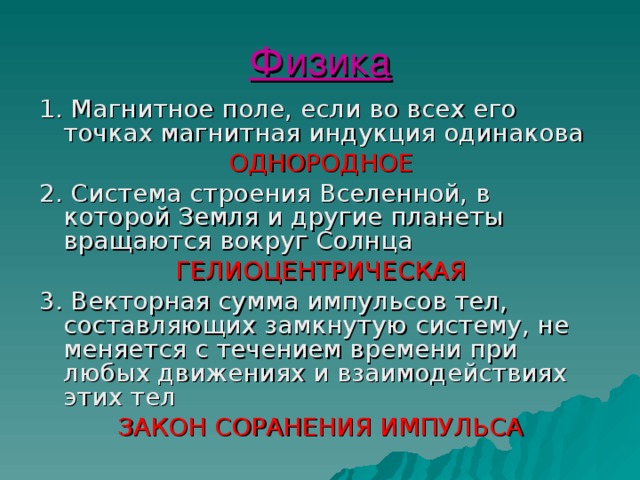 Физика 1. Магнитное поле, если во всех его точках магнитная индукция одинакова ОДНОРОДНОЕ 2. Система строения Вселенной, в которой Земля и другие планеты вращаются вокруг Солнца ГЕЛИОЦЕНТРИЧЕСКАЯ 3. Векторная сумма импульсов тел, составляющих замкнутую систему, не меняется с течением времени при любых движениях и взаимодействиях этих тел ЗАКОН СОРАНЕНИЯ ИМПУЛЬСА 