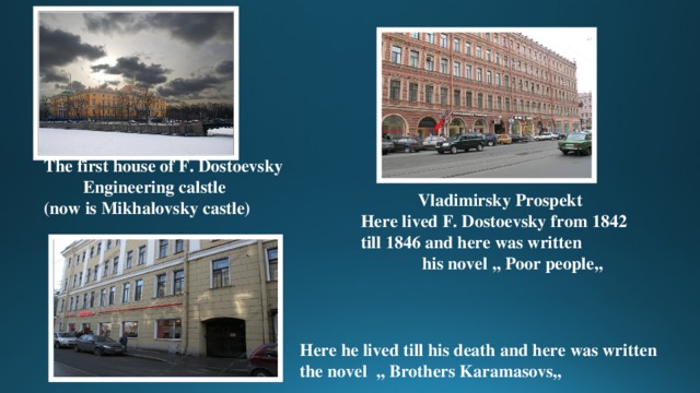 The first house of F. Dostoevsky  Engineering calstle (now is Mikhalovsky castle)  Vladimirsky Prospekt Here lived F. Dostoevsky from 1842 till 1846 and here was written  his novel ,, Poor people,, Here he lived till his death and here was written the novel ,, Brothers Karamasovs,, 