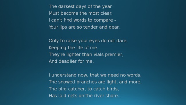 The darkest days of the year Must become the most clear. I can't find words to compare - Your lips are so tender and dear. Only to raise your eyes do not dare, Keeping the life of me. They're lighter than vials premier, And deadlier for me. I understand now, that we need no words, The snowed branches are light, and more, The bird catcher, to catch birds, Has laid nets on the river shore. 