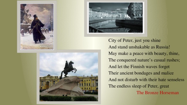 City of Peter, just you shine And stand unshakable as Russia! May make a peace with beauty, thine, The conquered nature’s casual rushes; And let the Finnish waves forget Their ancient bondages and malice And not disturb with their hate senseless The endless sleep of Peter, great  The Bronze Horseman 