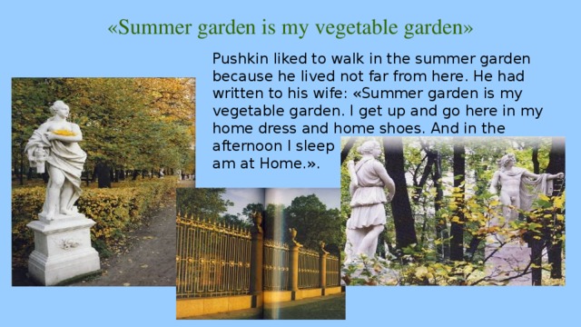 «Summer garden is my vegetable garden» Pushkin liked to walk in the summer garden because he lived not far from here. He had written to his wife: «Summer garden is my vegetable garden. I get up and go here in my home dress and home shoes. And in the afternoon I sleep here , read and write/ Here I am at Home.». 