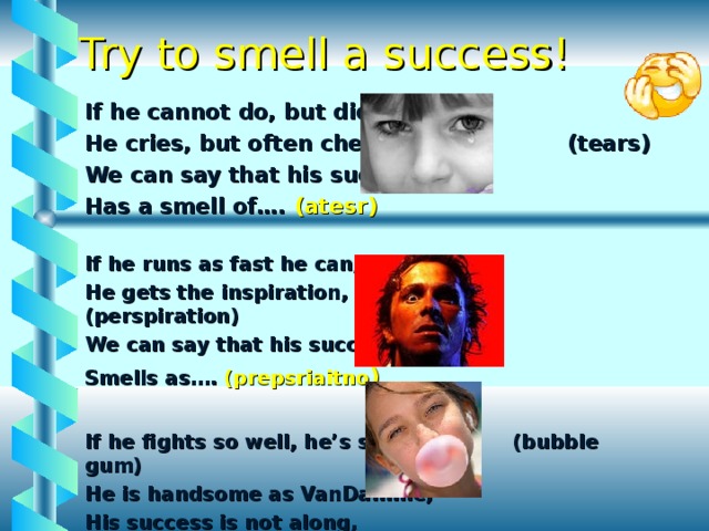 Try to smell a success! If he cannot do, but did He cries, but often cheers, (tears) We can say that his success, Has a smell of…. (atesr) If he runs as fast he can, He gets the inspiration, (perspiration) We can say that his success Smells as…. (prepsriaitno )  If he fights so well, he’s strong, (bubble gum) He is handsome as VanDamme, His success is not along, It has a smell of… (blubbe ugm) 