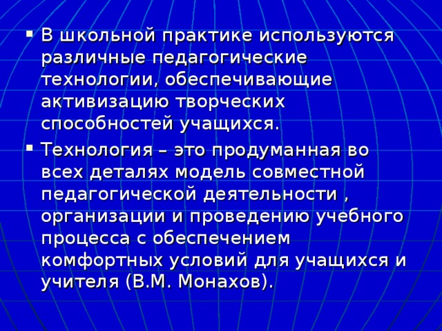 В школьной практике используются различные педагогические технологии, обеспечивающие активизацию творческих способностей учащихся. Технология – это продуманная во всех деталях модель совместной педагогической деятельности , организации и проведению учебного процесса с обеспечением комфортных условий для учащихся и учителя (В.М. Монахов). 