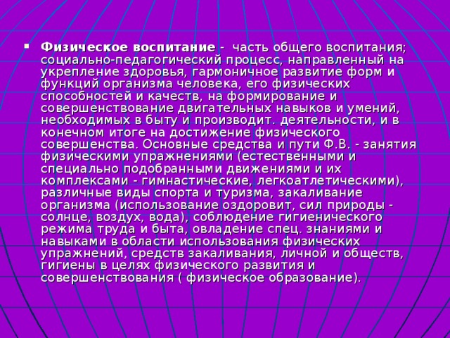   Физическое воспитание - часть общего воспитания; социально-педагогический процесс, направленный на укрепление здоровья, гармоничное развитие форм и функций организма человека, его физических способностей и качеств, на формирование и совершенствование двигательных навыков и умений, необходимых в быту и производит. деятельности, и в конечном итоге на достижение физического совершенства. Основные средства и пути Ф.В. - занятия физическими упражнениями (естественными и специально подобранными движениями и их комплексами - гимнастические, легкоатлетическими), различные виды спорта и туризма, закаливание организма (использование оздоровит, сил природы - солнце, воздух, вода), соблюдение гигиенического режима труда и быта, овладение спец. знаниями и навыками в области использования физических упражнений, средств закаливания, личной и обществ, гигиены в целях физического развития и совершенствования ( физическое образование). 