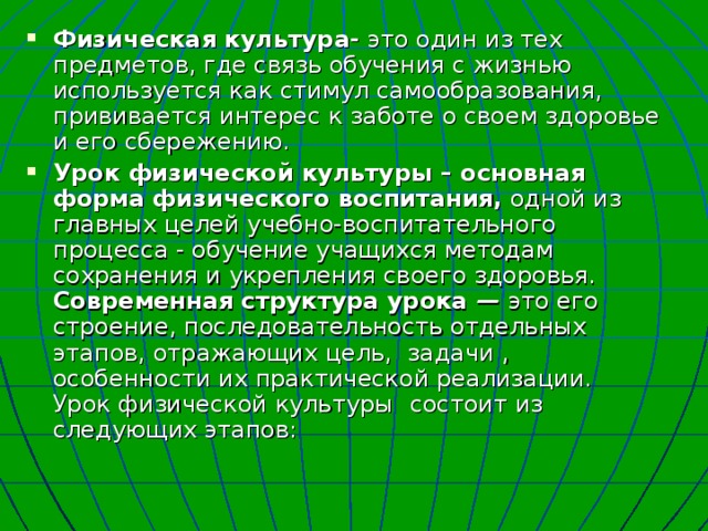 Физическая культура- это один из тех предметов, где связь обучения с жизнью используется как стимул самообразования, прививается интерес к заботе о своем здоровье и его сбережению. Урок физической культуры – основная форма физического воспитания, одной из главных целей учебно-воспитательного процесса - обучение учащихся методам сохранения и укрепления своего здоровья. Современная структура урока  — это  его строение, последовательность отдельных этапов, отражающих цель, задачи , особенности их практической реализации. Урок физической культуры  состоит из следующих этапов: 