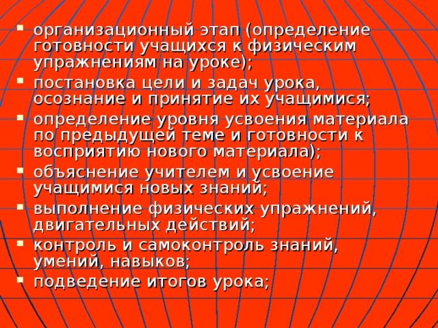 организационный этап (определение готовности учащихся к физическим упражнениям на уроке); постановка цели и задач урока, осознание и принятие их учащимися; определение уровня усвоения материала по предыдущей теме и готовности к восприятию нового материала); объяснение учителем и усвоение учащимися новых знаний; выполнение физических упражнений, двигательных действий; контроль и самоконтроль знаний, умений, навыков; подведение итогов урока; 