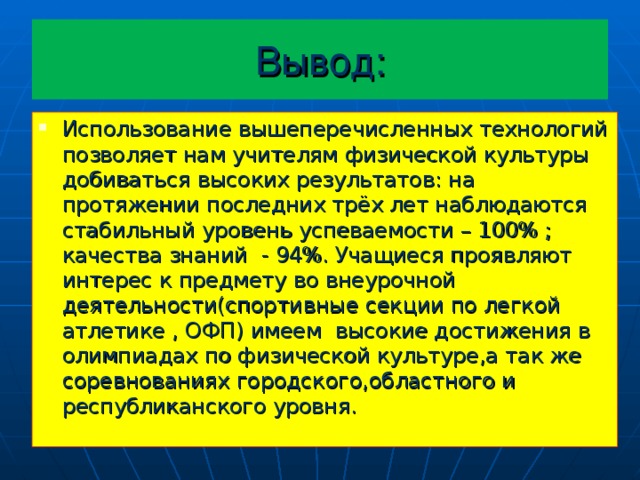 Вывод: Использование вышеперечисленных технологий позволяет нам учителям физической культуры добиваться высоких результатов: на протяжении последних трёх лет наблюдаются стабильный уровень успеваемости – 100% ; качества знаний  - 94%. Учащиеся проявляют интерес к предмету во внеурочной деятельности(спортивные секции по легкой атлетике , ОФП) имеем высокие достижения в олимпиадах по физической культуре,а так же соревнованиях городского,областного и республиканского уровня.  