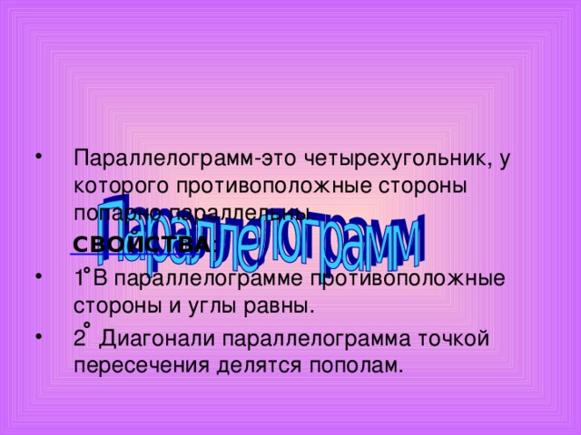 Параллелограмм-это четырехугольник, у которого противоположные стороны попарно параллельны.  СВОЙСТВА : 1 В параллелограмме противоположные стороны и углы равны. 2 Диагонали параллелограмма точкой пересечения делятся пополам.   