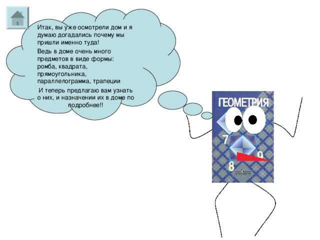 Итак, вы уже осмотрели дом и я думаю догадались почему мы пришли именно туда! Ведь в доме очень много предметов в виде формы: ромба, квадрата, прямоугольника, параллелограмма, трапеции И теперь предлагаю вам узнать о них, и назначении их в доме по подробнее!! 