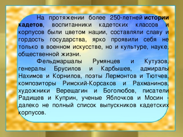  На протяжении более 250-летней  истории кадетов , воспитанники кадетских классов и корпусов были цветом нации, составляли славу и гордость государства, ярко проявили себя не только в военном искусстве, но и культуре, науке, общественной жизни.   Фельдмаршалы Румянцев и Кутузов, генералы Брусилов и Карбышев, адмиралы Нахимов и Корнилов, поэты Лермонтов и Тютчев, композиторы Римский-Корсаков и Рахманинов, художники Верещагин и Боголюбов, писатели Радищев и Куприн, ученые Яблочков и Мосин - далеко не полный список выпускников кадетских корпусов. 