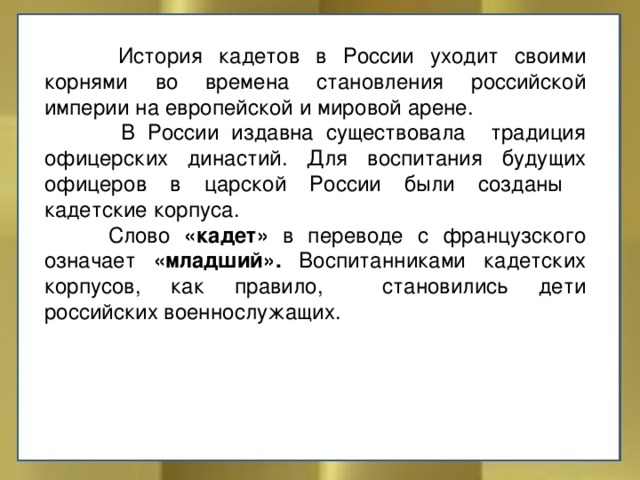   История кадетов в России уходит своими корнями во времена становления российской империи на европейской и мировой арене.   В России издавна существовала традиция офицерских династий. Для воспитания будущих офицеров в царской России были созданы кадетские корпуса.  Слово «кадет» в переводе с французского означает «младший». Воспитанниками кадетских корпусов, как правило, становились дети российских военнослужащих. 