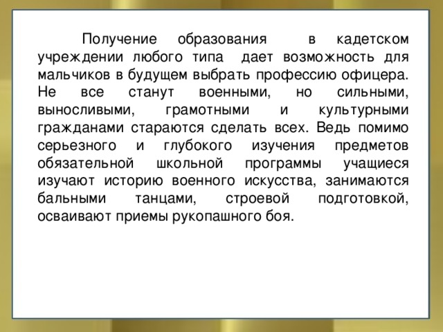  Получение образования в кадетском учреждении любого типа дает возможность для мальчиков в будущем выбрать профессию офицера. Не все станут военными, но сильными, выносливыми, грамотными и культурными гражданами стараются сделать всех. Ведь помимо серьезного и глубокого изучения предметов обязательной школьной программы учащиеся изучают историю военного искусства, занимаются бальными танцами, строевой подготовкой, осваивают приемы рукопашного боя. 